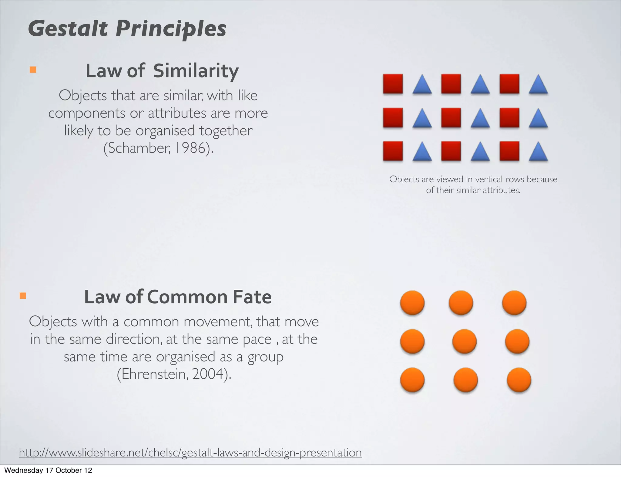 Gestalt Principles
        ¡           Law	
  of	
  	
  Similarity
              Objects that are similar, with like
             components or attributes are more
               likely to be organised together
                       (Schamber, 1986).
                                                                           Objects are viewed in vertical rows because
                                                                                    of their similar attributes.




   ¡               Law	
  of	
  Common	
  Fate
        Objects with a common movement, that move
        in the same direction, at the same pace , at the
              same time are organised as a group
                      (Ehrenstein, 2004).



   http://www.slideshare.net/chelsc/gestalt-laws-and-design-presentation
Wednesday 17 October 12
 