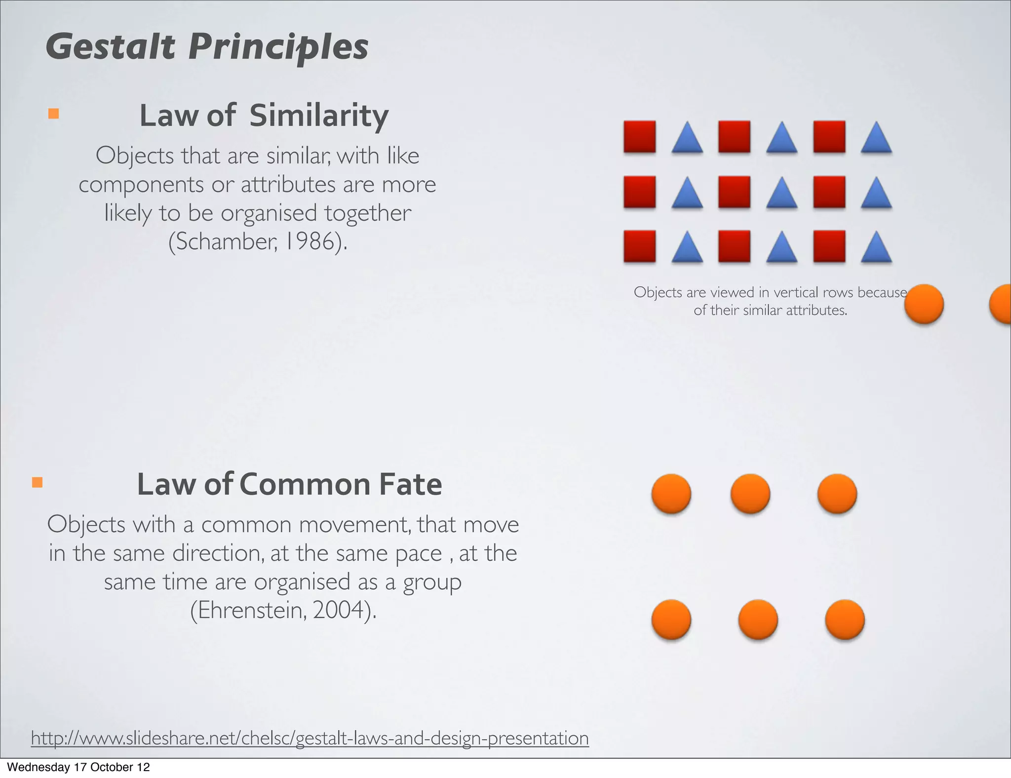 Gestalt Principles
        ¡           Law	
  of	
  	
  Similarity
              Objects that are similar, with like
             components or attributes are more
               likely to be organised together
                       (Schamber, 1986).
                                                                           Objects are viewed in vertical rows because
                                                                                    of their similar attributes.




   ¡               Law	
  of	
  Common	
  Fate
        Objects with a common movement, that move
        in the same direction, at the same pace , at the
              same time are organised as a group
                      (Ehrenstein, 2004).



   http://www.slideshare.net/chelsc/gestalt-laws-and-design-presentation
Wednesday 17 October 12
 