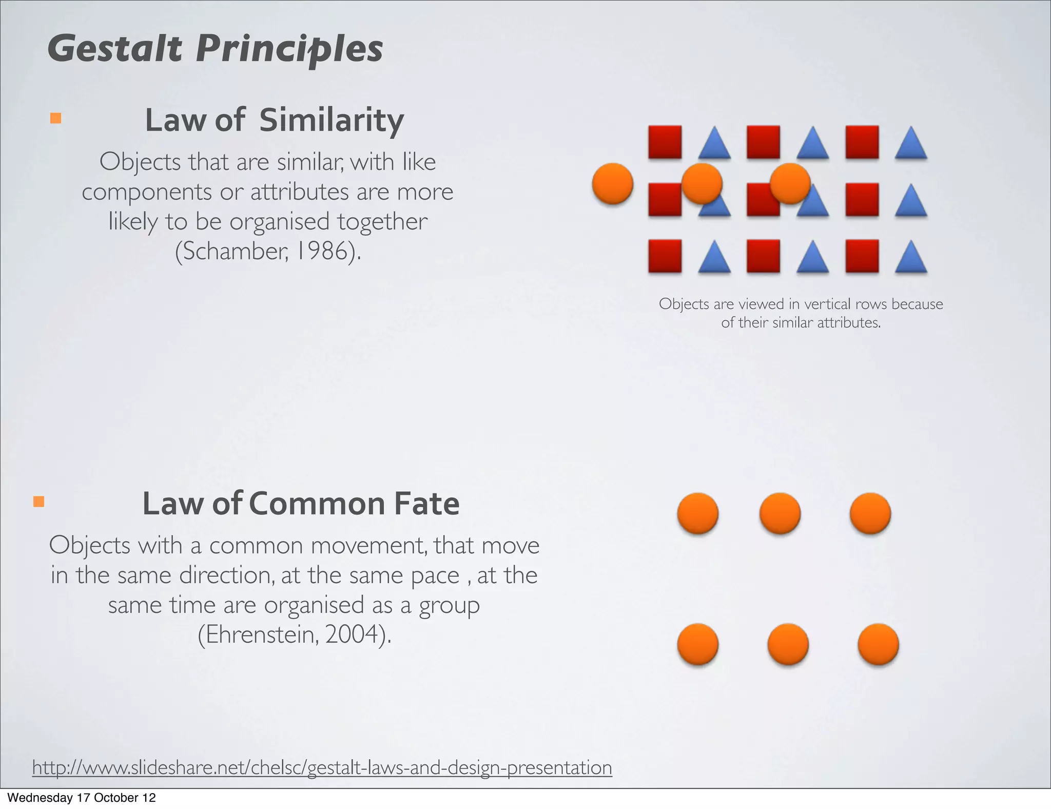 Gestalt Principles
        ¡           Law	
  of	
  	
  Similarity
              Objects that are similar, with like
             components or attributes are more
               likely to be organised together
                       (Schamber, 1986).
                                                                           Objects are viewed in vertical rows because
                                                                                    of their similar attributes.




   ¡               Law	
  of	
  Common	
  Fate
        Objects with a common movement, that move
        in the same direction, at the same pace , at the
              same time are organised as a group
                      (Ehrenstein, 2004).



   http://www.slideshare.net/chelsc/gestalt-laws-and-design-presentation
Wednesday 17 October 12
 