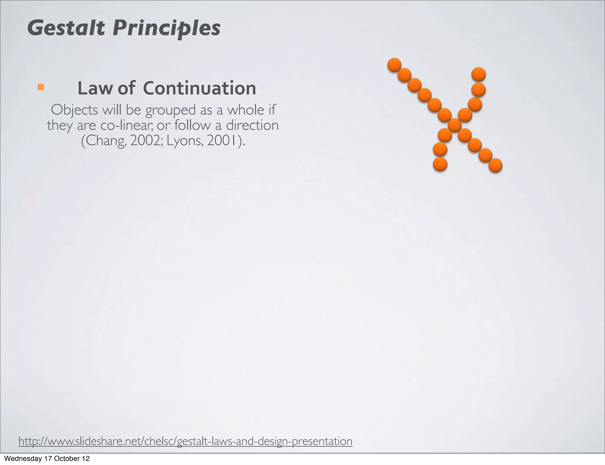 Gestalt Principles

        ¡         Law	
  of	
  	
  Continuation
              Objects will be grouped as a whole if
             they are co-linear, or follow a direction
                   (Chang, 2002; Lyons, 2001).




   http://www.slideshare.net/chelsc/gestalt-laws-and-design-presentation
Wednesday 17 October 12
 