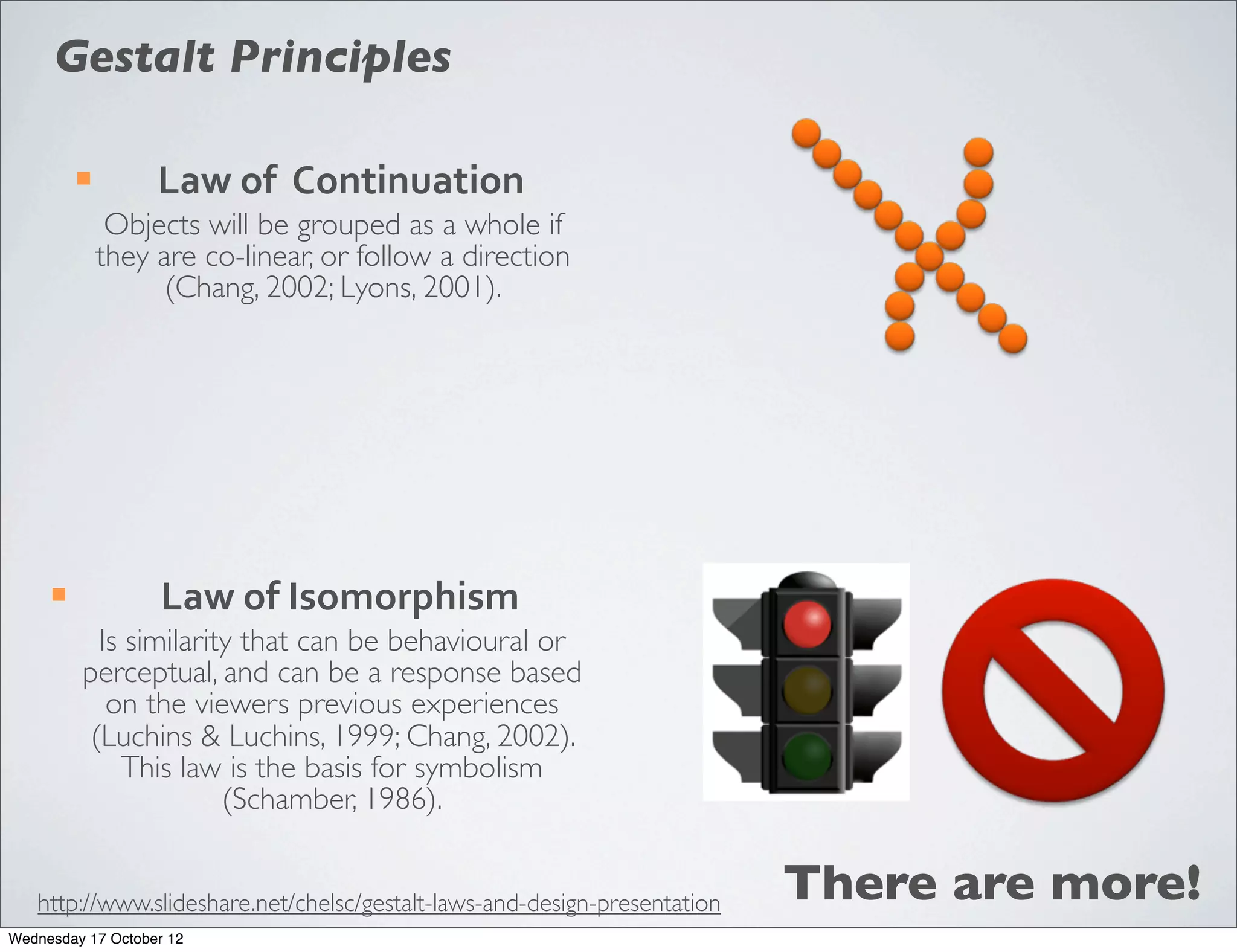 Gestalt Principles

          ¡        Law	
  of	
  	
  Continuation
                Objects will be grouped as a whole if
               they are co-linear, or follow a direction
                     (Chang, 2002; Lyons, 2001).




     ¡             Law	
  of	
  Isomorphism
            Is similarity that can be behavioural or
          perceptual, and can be a response based
             on the viewers previous experiences
           (Luchins & Luchins, 1999; Chang, 2002).
               This law is the basis for symbolism
                        (Schamber, 1986).


   http://www.slideshare.net/chelsc/gestalt-laws-and-design-presentation   There are more!
Wednesday 17 October 12
 