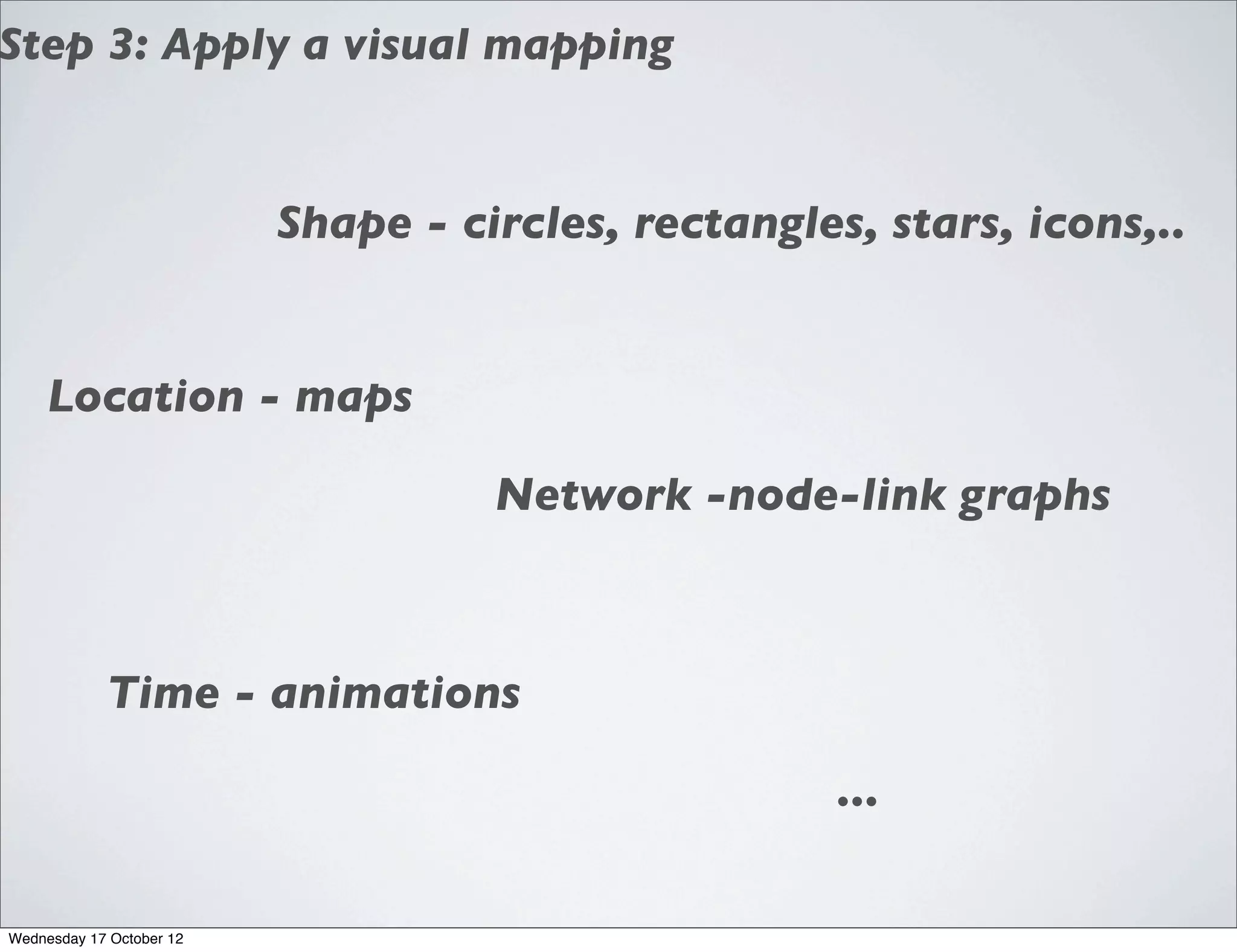 Step 3: Apply a visual mapping


                          Shape - circles, rectangles, stars, icons,..


     Location - maps

                                    Network -node-link graphs



            Time - animations

                                                     ...

Wednesday 17 October 12
 
