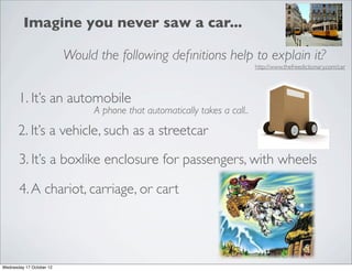 Imagine you never saw a car...

                          Would the following deﬁnitions help to explain it?
                                                                           http://www.thefreedictionary.com/car




       1. It’s an automobile
                               A phone that automatically takes a call..

       2. It’s a vehicle, such as a streetcar

       3. It’s a boxlike enclosure for passengers, with wheels

       4. A chariot, carriage, or cart




Wednesday 17 October 12
 