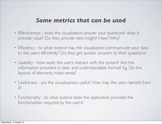 Some metrics that can be used
             •   Effectiveness - does the visualization answer your questions? does it
                 provide value? Do they provide new insight? How? Why?

             •   Efﬁciency - to what extend may the visualization communicate your data
                 to the users efﬁciently? Do they get quicker answers to their questions?

             •   Usability - how easily the users interact with the system? Are the
                 information provided in clear and understandable format? Eg. Do the
                 layouts of elements make sense?

             •   Usefulness - are the visualizations useful? How may the users beneﬁt from
                 it?

             •   Functionality - to what extend does the application provides the
                 functionalities required by the users?



Wednesday 17 October 12
 