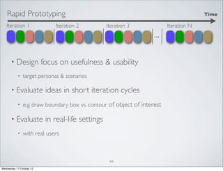 Rapid Prototyping                                                                  Time

   Iteration 1                Iteration 2          Iteration 3           Iteration N
                                                                   ...

      • Design            focus on usefulness & usability
           •   target personas & scenarios

      • Evaluate           ideas in short iteration cycles
           •   e.g draw boundary box vs. contour of object of interest

      • Evaluate           in real-life settings
           •   with real users



                                                    44
Wednesday 17 October 12
 
