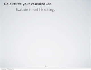 Go outside your research lab
                          Evaluate in real-life settings




                                                46
Wednesday 17 October 12
 
