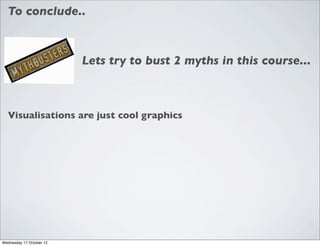 To conclude..



                          Lets try to bust 2 myths in this course...



  Visualisations are just cool graphics




Wednesday 17 October 12
 