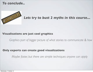 To conclude..



                            Lets try to bust 2 myths in this course...



  Visualisations are just cool graphics

               Graphics part of bigger picture of what stories to communicate & how


   Only experts can create good visualizations

                   Maybe faster, but there are simple techniques anyone can apply



Wednesday 17 October 12
 