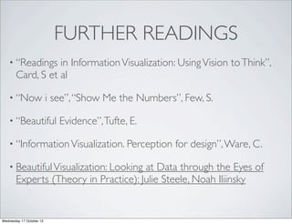 FURTHER READINGS
   • “Readings    in Information Visualization: Using Vision to Think”,
       Card, S et al

   • “Now                 i see”, “Show Me the Numbers”, Few, S.

   • “Beautiful              Evidence”, Tufte, E.

   • “Information Visualization. Perception            for design”, Ware, C.

   • Beautiful Visualization: Looking at Data through the Eyes of
       Experts (Theory in Practice): Julie Steele, Noah Iliinsky


Wednesday 17 October 12
 