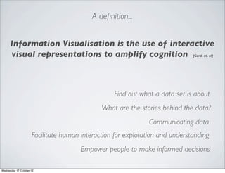 A deﬁnition...


      Information Visualisation is the use of interactive
      visual representations to amplify cognition                            [Card. et. al]




                                                 Find out what a data set is about
                                             What are the stories behind the data?
                                                              Communicating data
                     Facilitate human interaction for exploration and understanding
                                      Empower people to make informed decisions

Wednesday 17 October 12
 