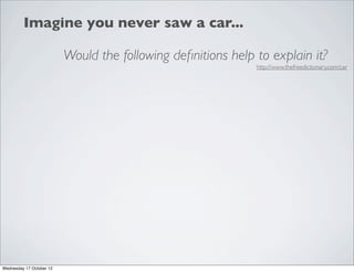 Imagine you never saw a car...

                          Would the following deﬁnitions help to explain it?
                                                              http://www.thefreedictionary.com/car




Wednesday 17 October 12
 
