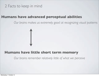 2 Facts to keep in mind

Humans have advanced perceptual abilities
                     Our brains makes us extremely good at recognizing visual patterns




      Humans have little short term memory
                     Our brains remember relatively little of what we perceive



Wednesday 17 October 12
 