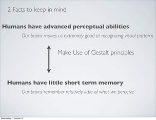 2 Facts to keep in mind

Humans have advanced perceptual abilities
                     Our brains makes us extremely good at recognizing visual patterns


                                       Make Use of Gestalt principles



      Humans have little short term memory
                     Our brains remember relatively little of what we perceive



Wednesday 17 October 12
 