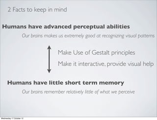 2 Facts to keep in mind

Humans have advanced perceptual abilities
                     Our brains makes us extremely good at recognizing visual patterns


                                       Make Use of Gestalt principles
                                       Make it interactive, provide visual help

      Humans have little short term memory
                     Our brains remember relatively little of what we perceive



Wednesday 17 October 12
 