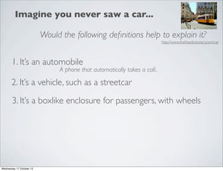 Imagine you never saw a car...

                          Would the following deﬁnitions help to explain it?
                                                                           http://www.thefreedictionary.com/car




       1. It’s an automobile
                               A phone that automatically takes a call..

       2. It’s a vehicle, such as a streetcar

       3. It’s a boxlike enclosure for passengers, with wheels




Wednesday 17 October 12
 
