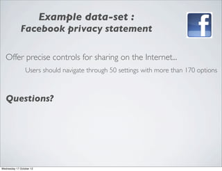 Example data-set :
             Facebook privacy statement

   Offer precise controls for sharing on the Internet...
                 Users should navigate through 50 settings with more than 170 options



   Questions?




Wednesday 17 October 12
 