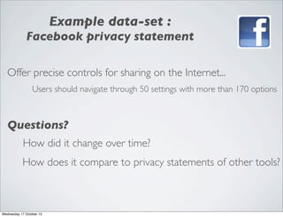 Example data-set :
             Facebook privacy statement

   Offer precise controls for sharing on the Internet...
                 Users should navigate through 50 settings with more than 170 options



   Questions?
            How did it change over time?
           How does it compare to privacy statements of other tools?



Wednesday 17 October 12
 