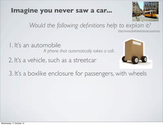 Imagine you never saw a car...

                          Would the following deﬁnitions help to explain it?
                                                                           http://www.thefreedictionary.com/car




       1. It’s an automobile
                               A phone that automatically takes a call..

       2. It’s a vehicle, such as a streetcar

       3. It’s a boxlike enclosure for passengers, with wheels




Wednesday 17 October 12
 