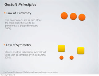 Gestalt Principles

     ¡   Law	
  of	
  	
  Proximity

         The closer objects are to each other,
         the more likely they are to be
         perceived as a group (Ehrenstein,
         2004)




    ¡    Law	
  of	
  Symmetry

      Objects must be balanced or symmetrical
      to be seen as complete or whole (Chang,
      2002).




   http://www.slideshare.net/chelsc/gestalt-laws-and-design-presentation
Wednesday 17 October 12
 