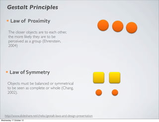 Gestalt Principles

     ¡   Law	
  of	
  	
  Proximity

         The closer objects are to each other,
         the more likely they are to be
         perceived as a group (Ehrenstein,
         2004)




    ¡    Law	
  of	
  Symmetry

      Objects must be balanced or symmetrical
      to be seen as complete or whole (Chang,
      2002).




   http://www.slideshare.net/chelsc/gestalt-laws-and-design-presentation
Wednesday 17 October 12
 