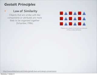 Gestalt Principles
      ¡             Law	
  of	
  	
  Similarity
            Objects that are similar, with like
           components or attributes are more
             likely to be organised together
                     (Schamber, 1986).
                                                                           Objects are viewed in vertical rows because
                                                                                    of their similar attributes.




   http://www.slideshare.net/chelsc/gestalt-laws-and-design-presentation
Wednesday 17 October 12
 