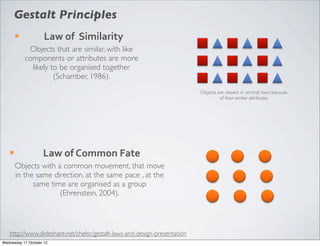 Gestalt Principles
        ¡           Law	
  of	
  	
  Similarity
              Objects that are similar, with like
             components or attributes are more
               likely to be organised together
                       (Schamber, 1986).
                                                                           Objects are viewed in vertical rows because
                                                                                    of their similar attributes.




   ¡               Law	
  of	
  Common	
  Fate
        Objects with a common movement, that move
        in the same direction, at the same pace , at the
              same time are organised as a group
                      (Ehrenstein, 2004).



   http://www.slideshare.net/chelsc/gestalt-laws-and-design-presentation
Wednesday 17 October 12
 