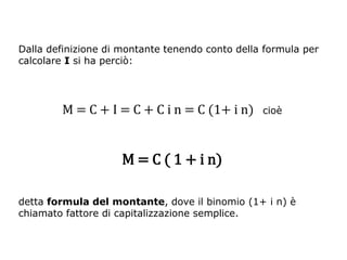 Dalla definizione di montante tenendo conto della formula per
calcolare I si ha perciò:




        M = C + I = C + C i n = C (1+ i n)       cioè




                     M = C ( 1 + i n)

detta formula del montante, dove il binomio (1+ i n) è
chiamato fattore di capitalizzazione semplice.
 