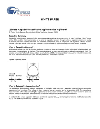 WHITE PAPER


Cypress’ CapSense Successive Approximation Algorithm
By Robert Jania, Cypress Semiconductor Global Marketing Manager (RJO)

Executive Summary
Successive Approximation algorithm (CSA) is Cypress’s new capacitive sensing algorithm for the CY8C20x34 PSoC® device
family. CSA enables the implementation of an array of capacitive sensors through switched capacitor circuitry, an analog
multiplexer and digital counting functions. The hardware configuration works in conjunction with high-level software routines
from the CSA User Module found in PSoC Designer™ to compensate for environmental and physical sensor variations.

What is Capacitive Sensing?
A capacitive sensor is a pair of adjacent electrodes (Figure 1). When a conductive object is placed in proximity of the two
electrodes, the capacitance is changed. The base capacitance is often referred to as the parasitic capacitance (CP). The
physical sensor itself is typically a copper trace constructed on a PCB. Sensors can be any conductive material. For example,
one could use indium tin oxide (ITO) and print the pattern on a transparent substrate.


Figure 1. Capacitive Sensor




What is Successive Approximation?
The successive approximation method, developed by Cypress, uses the PSoC’s switched capacitor circuitry to convert
capacitance into a voltage. The voltage is then measured using a counter and a single-slope ADC. The capacitance
measurement is achieved by converting the capacitance to its equivalent resistance, using the equivalent resistance to set and
maintain voltage on a capacitor, then measuring the sampled voltage using an adjustable current source.

In addition to the sensor capacitor, CSA uses an internal capacitor (CInternal) and an optional external modification capacitor
(CMod). The block diagram for CSA appears in Figure 2.
 