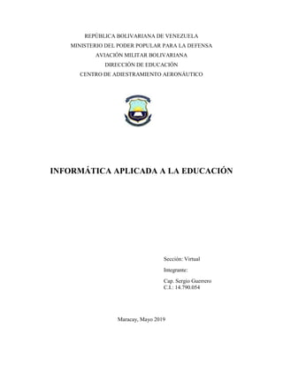 REPÚBLICA BOLIVARIANA DE VENEZUELA
MINISTERIO DEL PODER POPULAR PARA LA DEFENSA
AVIACIÓN MILITAR BOLIVARIANA
DIRECCIÓN DE EDUCACIÓN
CENTRO DE ADIESTRAMIENTO AERONÁUTICO
INFORMÁTICA APLICADA A LA EDUCACIÓN
Sección: Virtual
Integrante:
Cap. Sergio Guerrero
C.I.: 14.790.054
Maracay, Mayo 2019
 
