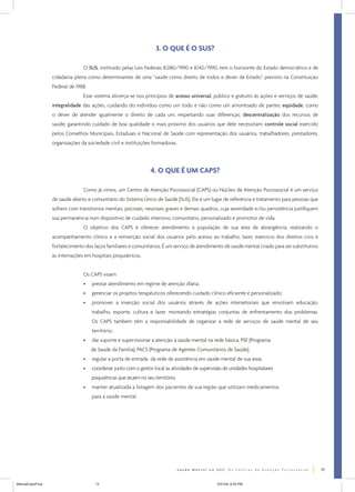3. O QUE É O SUS?

                                O SUS, instituído pelas Leis Federais 8.080/1990 e 8.142/1990, tem o horizonte do Estado democrático e de
                  cidadania plena como determinantes de uma “saúde como direito de todos e dever de Estado”, previsto na Constituição
                  Federal de 1988.
                                Esse sistema alicerça-se nos princípios de acesso universal, público e gratuito às ações e serviços de saúde;
                  integralidade das ações, cuidando do indivíduo como um todo e não como um amontoado de partes; eqüidade, como
                  o dever de atender igualmente o direito de cada um, respeitando suas diferenças; descentralização dos recursos de
                  saúde, garantindo cuidado de boa qualidade o mais próximo dos usuários que dele necessitam; controle social exercido
                  pelos Conselhos Municipais, Estaduais e Nacional de Saúde com representação dos usuários, trabalhadores, prestadores,
                  organizações da sociedade civil e instituições formadoras.




                                                                  4. O QUE É UM CAPS?

                                Como já vimos, um Centro de Atenção Psicossocial (CAPS) ou Núcleo de Atenção Psicossocial é um serviço
                  de saúde aberto e comunitário do Sistema Único de Saúde (SUS). Ele é um lugar de referência e tratamento para pessoas que
                  sofrem com transtornos mentais, psicoses, neuroses graves e demais quadros, cuja severidade e/ou persistência justifiquem
                  sua permanência num dispositivo de cuidado intensivo, comunitário, personalizado e promotor de vida.
                                O objetivo dos CAPS é oferecer atendimento à população de sua área de abrangência, realizando o
                  acompanhamento clínico e a reinserção social dos usuários pelo acesso ao trabalho, lazer, exercício dos direitos civis e
                  fortalecimento dos laços familiares e comunitários. É um serviço de atendimento de saúde mental criado para ser substitutivo
                  às internações em hospitais psiquiátricos.


                                Os CAPS visam:
                                •    prestar atendimento em regime de atenção diária;
                                •    gerenciar os projetos terapêuticos oferecendo cuidado clínico eficiente e personalizado;
                                •    promover a inserção social dos usuários através de ações intersetoriais que envolvam educação,
                                     trabalho, esporte, cultura e lazer, montando estratégias conjuntas de enfrentamento dos problemas.
                                     Os CAPS também têm a responsabilidade de organizar a rede de serviços de saúde mental de seu
                                     território;
                                •    dar suporte e supervisionar a atenção à saúde mental na rede básica, PSF (Programa
                                     de Saúde da Família), PACS (Programa de Agentes Comunitários de Saúde);
                                •    regular a porta de entrada da rede de assistência em saúde mental de sua área;
                                •    coordenar junto com o gestor local as atividades de supervisão de unidades hospitalares
                                     psiquiátricas que atuem no seu território;
                                •    manter atualizada a listagem dos pacientes de sua região que utilizam medicamentos
                                     para a saúde mental.




                                                                                                                                                 13


ManualCapsFinal                       13                                                         5/31/04, 6:33 PM
 