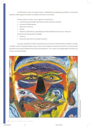 Os CAPS devem contar com espaço próprio e adequadamente preparado para atender à sua demanda
             específica, sendo capazes de oferecer um ambiente continente e estruturado.


                           Deverão contar, no mínimo, com os seguintes recursos físicos:
                           •   consultórios para atividades individuais (consultas, entrevistas, terapias);
                           •   salas para atividades grupais;
                           •   espaço de convivência;
                           •   oficinas;
                           •   refeitório (o CAPS deve ter capacidade para oferecer refeições de acordo com o tempo de
                           permanência de cada paciente na unidade);
                           •   sanitários;
                           •   área externa para oficinas, recreação e esportes.


                           As práticas realizadas nos CAPS se caracterizam por ocorrerem em ambiente aberto, acolhedor e inserido
             na cidade, no bairro. Os projetos desses serviços, muitas vezes, ultrapassam a própria estrutura física, em busca da rede
             de suporte social, potencializadora de suas ações, preocupando-se com o sujeito e sua singularidade, sua história, sua
             cultura e sua vida quotidiana.




                                                                                                                                         Ênio Sérgio de Carvalho. Sem nome. 2003. Óleo sobre tela.
                                                                                                                                         Usuário de Centro de Atenção Psicossocial.




        14


ManualCapsFinal                            14                                                   5/31/04, 6:33 PM
 