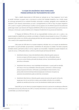 7. O QUE OS USUÁRIOS E SEUS FAMILIARES
                                       PODEM ESPERAR DO TRATAMENTO NO CAPS?

                           Todo o trabalho desenvolvido no CAPS deverá ser realizado em um “meio terapêutico”, isto é, tanto
             as sessões individuais ou grupais como a convivência no serviço têm finalidade terapêutica. Isso é obtido através
             da construção permanente de um ambiente facilitador, estruturado e acolhedor, abrangendo várias modalidades de
             tratamento. Como dissemos anteriormente, ao iniciar o acompanhamento no CAPS se traça um projeto terapêutico
             com o usuário e, em geral, o profissional que o acolheu no serviço passará a ser uma referência para ele. Esse profissional
             poderá seguir sendo o que chamamos de Terapeuta de Referência (TR), mas não necessariamente, pois é preciso levar em
             conta que o vínculo que o usuário estabelece com o terapeuta é fundamental em seu processo de tratamento.


                           O Terapeuta de Referência (TR) terá sob sua responsabilidade monitorar junto com o usuário o seu
             projeto terapêutico, (re)definindo, por exemplo, as atividades e a freqüência de participação no serviço. O TR também é
             responsável pelo contato com a família e pela avaliação periódica das metas traçadas no projeto terapêutico, dialogando
             com o usuário e com a equipe técnica dos CAPS.


                           Cada usuário de CAPS deve ter um projeto terapêutico individual, isto é, um conjunto de atendimentos
             que respeite a sua particularidade, que personalize o atendimento de cada pessoa na unidade e fora dela e proponha
             atividades durante a permanência diária no serviço, segundo suas necessidades. A depender do projeto terapêutico do
             usuário do serviço, o CAPS poderá oferecer, conforme as determinações da Portaria GM 336/02:


                           •   Atendimento Intensivo: trata-se de atendimento diário, oferecido quando a pessoa se
                               encontra com grave sofrimento psíquico, em situação de crise ou dificuldades intensas
                               no convívio social e familiar, precisando de atenção contínua. Esse atendimento pode ser
                               domiciliar, se necessário;


                           •   Atendimento Semi-Intensivo: nessa modalidade de atendimento, o usuário pode ser atendido
                               até 12 dias no mês. Essa modalidade é oferecida quando o sofrimento e a desestruturação
                               psíquica da pessoa diminuíram, melhorando as possibilidades de relacionamento, mas a
                               pessoa ainda necessita de atenção direta da equipe para se estruturar e recuperar sua
                               autonomia. Esse atendimento pode ser domiciliar, se necessário;


                           •   Atendimento Não-Intensivo: oferecido quando a pessoa não precisa de suporte contínuo da
                               equipe para viver em seu território e realizar suas atividades na família e/ou no trabalho,
                               podendo ser atendido até três dias no mês. Esse atendimento também pode ser domiciliar.


                           Cada CAPS, por sua vez, deve ter um projeto terapêutico do serviço, que leve em consideração as diferentes
             contribuições técnicas dos profissionais dos CAPS, as iniciativas de familiares e usuários e o território onde se situa, com
             sua identidade, sua cultura local e regional.




        16


ManualCapsFinal                         16                                                       5/31/04, 6:33 PM
 