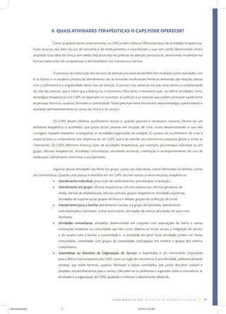 8. QUAIS ATIVIDADES TERAPÊUTICAS O CAPS PODE OFERECER?

                                Como já apresentamos anteriormente, os CAPS podem oferecer diferentes tipos de atividades terapêuticas.
                  Esses recursos vão além do uso de consultas e de medicamentos, e caracterizam o que vem sendo denominado clínica
                  ampliada. Essa idéia de clínica vem sendo (re)construída nas práticas de atenção psicossocial, provocando mudanças nas
                  formas tradicionais de compreensão e de tratamento dos transtornos mentais.


                                O processo de construção dos serviços de atenção psicossocial também tem revelado outras realidades, isto
                  é, as teorias e os modelos prontos de atendimento vão se tornando insuficientes frente às demandas das relações diárias
                  com o sofrimento e a singularidade desse tipo de atenção. É preciso criar, observar, escutar, estar atento à complexidade
                  da vida das pessoas, que é maior que a doença ou o transtorno. Para tanto, é necessário que, ao definir atividades, como
                  estratégias terapêuticas nos CAPS, se repensem os conceitos, as práticas e as relações que podem promover saúde entre
                  as pessoas: técnicos, usuários, familiares e comunidade. Todos precisam estar envolvidos nessa estratégia, questionando e
                  avaliando permanentemente os rumos da clínica e do serviço.


                                Os CAPS devem oferecer acolhimento diurno e, quando possível e necessário, noturno. Devem ter um
                  ambiente terapêutico e acolhedor, que possa incluir pessoas em situação de crise, muito desestruturadas e que não
                  consigam, naquele momento, acompanhar as atividades organizadas da unidade. O sucesso do acolhimento da crise é
                  essencial para o cumprimento dos objetivos de um CAPS, que é de atender aos transtornos psíquicos graves e evitar as
                  internações. Os CAPS oferecem diversos tipos de atividades terapêuticas, por exemplo: psicoterapia individual ou em
                  grupo, oficinas terapêuticas, atividades comunitárias, atividades artísticas, orientação e acompanhamento do uso de
                  medicação, atendimento domiciliar e aos familiares.


                                Algumas dessas atividades são feitas em grupo, outras são individuais, outras destinadas às famílias, outras
                  são comunitárias. Quando uma pessoa é atendida em um CAPS, ela tem acesso a vários recursos terapêuticos:
                                •   Atendimento individual: prescrição de medicamentos, psicoterapia, orientação;
                                •   Atendimento em grupo: oficinas terapêuticas, oficinas expressivas, oficinas geradoras de
                                    renda, oficinas de alfabetização, oficinas culturais, grupos terapêuticos, atividades esportivas,
                                    atividades de suporte social, grupos de leitura e debate, grupos de confecção de jornal;
                                •   Atendimento para a família: atendimento nuclear e a grupo de familiares, atendimento
                                    individualizado a familiares, visitas domiciliares, atividades de ensino, atividades de lazer com
                                    familiares;
                                •   Atividades comunitárias: atividades desenvolvidas em conjunto com associações de bairro e outras
                                    instituições existentes na comunidade, que têm como objetivo as trocas sociais, a integração do serviço
                                    e do usuário com a família, a comunidade e a sociedade em geral. Essas atividades podem ser: festas
                                    comunitárias, caminhadas com grupos da comunidade, participação em eventos e grupos dos centros
                                    comunitários;
                                •   Assembléias ou Reuniões de Organização do Serviço: a Assembléia é um instrumento importante
                                    para o efetivo funcionamento dos CAPS como um lugar de convivência. É uma atividade, preferencialmente
                                    semanal, que reúne técnicos, usuários, familiares e outros convidados, que juntos discutem, avaliam e
                                    propõem encaminhamentos para o serviço. Discutem-se os problemas e sugestões sobre a convivência, as
                                    atividades e a organização do CAPS, ajudando a melhorar o atendimento oferecido.




                                                                                                                                               17


ManualCapsFinal                      17                                                         5/31/04, 6:33 PM
 