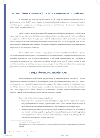 10. COMO É FEITA A DISTRIBUIÇÃO DE MEDICAMENTOS PARA OS USUÁRIOS?

                           A necessidade de medicação de cada usuário do CAPS deve ser avaliada constantemente com os
             profissionais do serviço. Os CAPS podem organizar a rotina de distribuição de medicamentos e/ou assessorar usuários
             e familiares quanto à sua aquisição e administração, observando-se o uso diferenciado e de acordo com o diagnóstico e
             com o projeto terapêutico de cada um.


                           Os CAPS poderão também ser uma central de regulação e distribuição de medicamentos em saúde mental
             na sua região. Isso quer dizer que os CAPS podem ser unidades de referência para dispensação de medicamentos básicos1
             e excepcionais2, conforme decisão da equipe gestora local. Os CAPS poderão dar cobertura às receitas prescritas por
             médicos das equipes de Saúde da Família e da rede de atenção ambulatorial da sua área de abrangência e, ainda, em casos
             muito específicos, àqueles pacientes internados em hospitais da região que necessitem manter o uso de medicamentos
             excepcionais de alto custo no seu tratamento.


                           Caberá também, a esses serviços e à equipe gestora, um especial empenho na capacitação e supervisão
             das equipes de saúde da família para o acompanhamento do uso de medicamentos e para a realização de prescrições
             adequadas, tendo em vista o uso racional dos medicamentos na rede básica. O credenciamento dos CAPS na rede de
             dispensação de medicamentos não é automático e deverá estar sujeito às normas locais da vigilância sanitária, da saúde
             mental e da assistência farmacêutica, esperando-se que o princípio de fazer chegar os medicamentos às pessoas que
             precisam deva prevalecer, em detrimento de normas ideais dissociadas da realidade concreta.



                                               11. O QUE SÃO OFICINAS TERAPÊUTICAS?

                           As oficinas terapêuticas são uma das principais formas de tratamento oferecido nos CAPS. Os CAPS têm,
             freqüentemente, mais de um tipo de oficina terapêutica. Essas oficinas são atividades realizadas em grupo com a presença
             e orientação de um ou mais profissionais, monitores e/ou estagiários. Elas realizam vários tipos de atividades que podem
             ser definidas através do interesse dos usuários, das possibilidades dos técnicos do serviço, das necessidades, tendo em
             vista a maior integração social e familiar, a manifestação de sentimentos e problemas, o desenvolvimento de habilidades
             corporais, a realização de atividades produtivas, o exercício coletivo da cidadania.


                           De um modo geral, as oficinas terapêuticas podem ser:
                           •    Oficinas expressivas: espaços de expressão plástica (pintura, argila, desenho etc.), expressão corporal
                                (dança, ginástica e técnicas teatrais), expressão verbal (poesia, contos, leitura e redação de textos, de
                                peças teatrais e de letras de música), expressão musical (atividades musicais), fotografia, teatro.
                           •    Oficinas geradoras de renda: servem como instrumento de geração de renda através do aprendizado de
                                uma atividade específica, que pode ser igual ou diferente da profissão do usuário. As oficinas geradoras
                                de renda podem ser de: culinária, marcenaria, costura, fotocópias, venda de livros, fabricação de velas,
                                artesanato em geral, cerâmica, bijuterias, brechó, etc.

                           1 Portaria GM/MS 1.077, de agosto de 1999.
                           2 A Portaria SAS/MS nº 345, de 15/5/2002, estabelece Protocolo Único e Diretrizes Terapêuticas para o tratamento da esquizofrenia
                           refratária.



        20


ManualCapsFinal                           20                                                                5/31/04, 6:33 PM
 