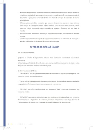 •   Atividades de suporte social: projetos de inserção no trabalho, articulação com os serviços residenciais
                      terapêuticos, atividades de lazer, encaminhamentos para a entrada na rede de ensino, para obtenção de
                      documentos e apoio para o exercício de direitos civis através da formação de associações de usuários
                      e/ou familiares.
                  •   Oficinas culturais: atividades constantes que procuram despertar no usuário um maior interesse
                      pelos espaços de cultura (monumentos, prédios históricos, saraus musicais, festas anuais etc.) de seu
                      bairro ou cidade, promovendo maior integração de usuários e familiares com seu lugar de
                      moradia.
                  •   Visitas domiciliares: atendimento realizado por um profissional do CAPS aos usuários e/ou familiares
                      em casa.
                  •   Desintoxicação ambulatorial: conjunto de procedimentos destinados ao tratamento da intoxicação/
                      abstinência decorrente do uso abusivo de álcool e de outras drogas.



                                         13. TODOS OS CAPS SÃO IGUAIS?

                  Não, os CAPS são diferentes:


                  a) Quanto ao tamanho do equipamento, estrutura física, profissionais e diversidade nas atividades
                  terapêuticas.
                  b) Quanto à especificidade da demanda, isto é, para crianças e adolescentes, usuários de álcool e outras
                  drogas ou para transtornos psicóticos e neuróticos graves.


                  Os diferentes tipos de CAPS são:
                  •   CAPS I e CAPS II: são CAPS para atendimento diário de adultos, em sua população de abrangência, com
                  transtornos mentais severos e persistentes.


                  •   CAPS III: são CAPS para atendimento diário e noturno de adultos, durante sete dias da semana, atendendo
                  à população de referência com transtornos mentais severos e persistentes.


                  •   CAPSi: CAPS para infância e adolescência, para atendimento diário a crianças e adolescentes com
                  transtornos mentais.


                  •   CAPSad: CAPS para usuários de álcool e drogas, para atendimento diário à população com transtornos
                  decorrentes do uso e dependência de substâncias psicoativas, como álcool e outras drogas. Esse tipo de
                  CAPS possui leitos de repouso com a finalidade exclusiva de tratamento de desintoxicação.




        22


ManualCapsFinal                  22                                                   5/31/04, 6:33 PM
 