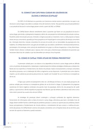 15. COMO É UM CAPS PARA CUIDAR DE USUÁRIOS DE
                                                   ÁLCOOL E DROGAS (CAPSad)?

                           Os CAPS I, II e III destinam-se a pacientes com transtornos mentais severos e persistentes, nos quais o uso
             de álcool e outras drogas é secundário à condição clínica de transtorno mental. Para pacientes cujo principal problema é
             o uso prejudicial de álcool e outras drogas passam a existir, a partir de 2002, os CAPSad.


                           Os CAPSad devem oferecer atendimento diário a pacientes que fazem um uso prejudicial de álcool e
             outras drogas, permitindo o planejamento terapêutico dentro de uma perspectiva individualizada de evolução contínua.
             Possibilita ainda intervenções precoces, limitando o estigma associado ao tratamento. Assim, a rede proposta se baseia
             nesses serviços comunitários, apoiados por leitos psiquiátricos em hospital geral e outras práticas de atenção comunitária
             (ex.: internação domiciliar, inserção comunitária de serviços), de acordo com as necessidades da população-alvo dos
             trabalhos. Os CAPSad desenvolvem uma gama de atividades que vão desde o atendimento individual (medicamentoso,
             psicoterápico, de orientação, entre outros) até atendimentos em grupo ou oficinas terapêuticas e visitas domiciliares.
             Também devem oferecer condições para o repouso, bem como para a desintoxicação ambulatorial de pacientes que
             necessitem desse tipo de cuidados e que não demandem por atenção clínica hospitalar.



                            16. COMO O CAPSad PODE ATUAR DE FORMA PREVENTIVA?

                           A prevenção voltada para o uso abusivo e/ou dependência de álcool e outras drogas pode ser definida
             como um processo de planejamento, implantação e implementação de múltiplas estratégias voltadas para a redução dos
             fatores de risco específicos e fortalecimento dos fatores de proteção. Implica necessariamente a inserção comunitária
             das práticas propostas, com a colaboração de todos os segmentos sociais disponíveis. A prevenção teria como objetivo
             impedir o uso de substâncias psicoativas pela primeira vez, impedir uma “escalada” do uso e minimizar as conseqüências
             de tal uso.


                           A lógica que sustenta tal planejamento deve ser a da Redução de Danos, em uma ampla perspectiva de
             práticas voltadas para minimizar as conseqüências globais de uso de álcool e drogas. O planejamento de programas
             assistenciais de menor exigência contempla uma parcela maior da população, dentro de uma perspectiva de saúde
             pública, o que encontra o devido respaldo em propostas mais flexíveis, que não tenham a abstinência total como a única
             meta viável e possível aos usuários dos serviços CAPSad.


                           As estratégias de prevenção devem contemplar a utilização combinada dos seguintes elementos:
             fornecimento de informações sobre os danos do álcool e outras drogas, alternativas para lazer e atividades livres de
             drogas; devem também facilitar a identificação de problemas pessoais e o acesso ao suporte para tais problemas. Devem
             buscar principalmente o fortalecimento de vínculos afetivos, o estreitamento de laços sociais e a melhora da auto-
             estima das pessoas. Os CAPSad devem construir articulações consistentes com os Hospitais Gerais de seu território, para
             servirem de suporte ao tratamento, quando necessário.




        24


ManualCapsFinal                         24                                                      5/31/04, 6:33 PM
 