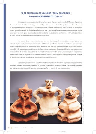 19. DE QUE FORMA OS USUÁRIOS PODEM CONTRIBUIR
                                              COM O FUNCIONAMENTO DO CAPS?

                           O protagonismo dos usuários é fundamental para que se alcancem os objetivos dos CAPS, como dispositivos
             de promoção da saúde e da reabilitação psicossocial. Os usuários devem ser chamados a participar das discussões sobre
             as atividades terapêuticas do serviço. A equipe técnica pode favorecer a apropriação, pelos usuários, do seu próprio
             projeto terapêutico através do Terapeuta de Referência, que é uma pessoa fundamental para esse processo e precisa
             pensar sobre o vínculo que o usuário está estabelecendo com o serviço e com os profissionais e estimulá-lo a participar
             de forma ativa de seu tratamento e da construção de laços sociais.


                           Os usuários devem procurar os técnicos para tirar dúvidas e pedir orientação sempre que precisarem,
             entrando direta ou indiretamente em contato com o CAPS mesmo quando não estiverem em condições de ir ao serviço.
             A participação dos usuários nas Assembléias muitas vezes é um bom indicador da forma como eles estão se relacionando
             com o CAPS. As associações de usuários e/ou familiares muitas vezes surgem dessas assembléias que vão questionando
             as necessidades do serviço e dos usuários. Os usuários devem ser incentivados a criar suas associações ou cooperativas,
             onde possam, através da organização, discutir seus problemas comuns e buscar soluções coletivas para questões sociais e
             de direitos essenciais, que ultrapassam as possibilidades de atuação dos CAPS.


                           As organizações de usuários e/ou familiares têm cumprido um importante papel na mudança do modelo
             assistencial no Brasil, participando ativamente da discussão sobre os serviços de saúde mental e promovendo atividades
             que visam a maior inserção social, a geração de renda e trabalho e a garantia de seus direitos sociais.




                                                                                                                                       Esculturas produzidas por usuários do CAPS Ponta do Coral – Florianópolis.




        28


ManualCapsFinal                         28                                                       5/31/04, 6:33 PM
 