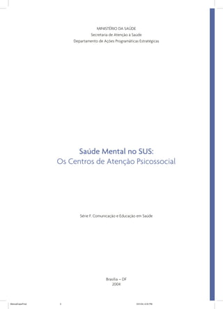 MINISTÉRIO DA SAÚDE
                              Secretaria de Atenção à Saúde
                      Departamento de Ações Programáticas Estratégicas




                       Saúde Mental no SUS:
                  Os Centros de Atenção Psicossocial




                         Série F. Comunicação e Educação em Saúde




                                        Brasília – DF
                                            2004



ManualCapsFinal   3                                      5/31/04, 6:33 PM
 