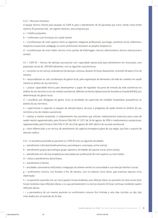 4.2.2 – Recursos Humanos:
                  A equipe técnica mínima para atuação no CAPS II, para o atendimento de 30 pacientes por turno, tendo como limite
                  máximo 45 pacientes/dia, em regime intensivo, será composta por:
                  a – 1 médico psiquiatra;
                  b – 1 enfermeiro com formação em saúde mental;
                  c – 4 profissionais de nível superior entre as seguintes categorias profissionais: psicólogo, assistente social, enfermeiro,
                  terapeuta ocupacional, pedagogo ou outro profissional necessário ao projeto terapêutico;
                  d – 6 profissionais de nível médio: técnico e/ou auxiliar de enfermagem, técnico administrativo, técnico educacional e
                  artesão.


                  4.3 – CAPS III – Serviço de atenção psicossocial com capacidade operacional para atendimento em municípios com
                  população acima de 200.000 habitantes, com as seguintes características:
                  a – constituir-se em serviço ambulatorial de atenção contínua, durante 24 horas diariamente, incluindo feriados e fins de
                  semana;
                  b – responsabilizar-se, sob coordenação do gestor local, pela organização da demanda e da rede de cuidados em saúde
                  mental no âmbito do seu território;
                  c – possuir capacidade técnica para desempenhar o papel de regulador da porta de entrada da rede assistencial no
                  âmbito do seu território e/ou do módulo assistencial, definido na Norma Operacional de Assistência à Saúde (NOAS), por
                  determinação do gestor local;
                  d – coordenar, por delegação do gestor local, as atividades de supervisão de unidades hospitalares psiquiátricas no
                  âmbito do seu território;
                  e – supervisionar e capacitar as equipes de atenção básica, serviços e programas de saúde mental no âmbito do seu
                  território e/ou do módulo assistencial;
                  f – realizar, e manter atualizado, o cadastramento dos pacientes que utilizam medicamentos essenciais para a área de
                  saúde mental regulamentados pela Portaria/GM/MS nº 1.077, de 24 de agosto de 1999, e medicamentos excepcionais,
                  regulamentados pela Portaria/SAS/MS nº 341, de 22 de agosto de 2001, dentro de sua área assistencial;
                  g – estar referenciado a um serviço de atendimento de urgência/emergência geral de sua região, que fará o suporte de
                  atenção médica.


                  4.3.1 – A assistência prestada ao paciente no CAPS III inclui as seguintes atividades:
                  a – atendimento individual (medicamentoso, psicoterápico, orientação, entre outros);
                  b – atendimento grupos (psicoterapia, grupo operativo, atividades de suporte social, entre outras);
                  c – atendimento em oficinas terapêuticas executadas por profissional de nível superior ou nível médio;
                  d – visitas e atendimentos domiciliares;
                  e – atendimento à família;
                  f – atividades comunitárias enfocando a integração do doente mental na comunidade e sua inserção familiar e social;
                  g – acolhimento noturno, nos feriados e fins de semana, com no máximo cinco leitos, para eventual repouso e/ou
                  observação;
                  h – os pacientes assistidos em um turno (quatro horas) receberão uma refeição diária; os assistidos em dois turnos (oito
                  horas) receberão duas refeições diárias, e os que permanecerem no serviço durante 24 horas contínuas receberão quatro
                  refeições diárias;
                  i – a permanência de um mesmo paciente no acolhimento noturno fica limitada a sete dias corridos ou dez dias
                  intercalados em um período de 30 dias.



                                                                                                                                                 33


ManualCapsFinal                        33                                                       5/31/04, 6:33 PM
 
