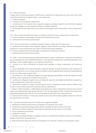 4.3.2 – Recursos Humanos:
             A equipe técnica mínima para atuação no CAPS III, para o atendimento de 40 pacientes por turno, tendo como limite
             máximo 60 pacientes/dia, em regime intensivo, será composta por:
             a – 2 médicos psiquiatras;
             b – 1 enfermeiro com formação em saúde mental;
             c – 5 profissionais de nível superior entre as seguintes categorias: psicólogo, assistente social, enfermeiro, terapeuta
             ocupacional, pedagogo ou outro profissional necessário ao projeto terapêutico;
             d – 8 profissionais de nível médio: técnico e/ou auxiliar de enfermagem, técnico administrativo, técnico educacional e
             artesão.


             4.3.2.1 – Para o período de acolhimento noturno, em plantões corridos de 12 horas, a equipe deve ser composta por:
             a – 3 técnicos/auxiliares de enfermagem, sob supervisão do enfermeiro do serviço;
             b – 1 profissional de nível médio da área de apoio.


             4.3.2.2 – Para as 12 horas diurnas, nos sábados, domingos e feriados, a equipe deve ser composta por:
             a – 1 profissional de nível superior entre as seguintes categorias: médico, enfermeiro, psicólogo, assistente social, terapeuta
             ocupacional, ou outro profissional de nível superior justificado pelo projeto terapêutico;
             b – 3 técnicos/auxiliares técnicos de enfermagem, sob supervisão do enfermeiro do serviço;
             c – 1 profissional de nível médio da área de apoio.


             4.4 – CAPSi – Serviço de atenção psicossocial para atendimentos a crianças e adolescentes, constituindo-se na referência
             para uma população de cerca de 200.000 habitantes, ou outro parâmetro populacional a ser definido pelo gestor local,
             atendendo a critérios epidemiológicos, com as seguintes características:
             a – constituir-se em serviço ambulatorial de atenção diária destinado a crianças e adolescentes com transtornos
             mentais;
             b – possuir capacidade técnica para desempenhar o papel de regulador da porta de entrada da rede assistencial no
             âmbito do seu território e/ou do módulo assistencial, definido na Norma Operacional de Assistência à Saúde (NOAS), de
             acordo com a determinação do gestor local;
             c – responsabilizar-se, sob coordenação do gestor local, pela organização da demanda e da rede de cuidados em saúde
             mental de crianças e adolescentes no âmbito do seu território;
             d – coordenar, por delegação do gestor local, as atividades de supervisão de unidades de atendimento psiquiátrico a
             crianças e adolescentes no âmbito do seu território;
             e – supervisionar e capacitar as equipes de atenção básica, serviços e programas de saúde mental no âmbito do seu
             território e/ou do módulo assistencial, na atenção à infância e adolescência;
             f – realizar, e manter atualizado, o cadastramento dos pacientes que utilizam medicamentos essenciais para a área de
             saúde mental regulamentados pela Portaria/GM/MS, nº 1.077, de 24 de agosto de 1999, e medicamentos excepcionais,
             regulamentados pela Portaria/SAS/MS, nº 341, de 22 de agosto de 2001, dentro de sua área assistencial;
             g – funcionar das 8 às 18 horas, em dois turnos, durante os cinco dias úteis da semana, podendo comportar um terceiro
             turno que funcione até 21 horas.


             4.4.1 – A assistência prestada ao paciente no CAPSi inclui as seguintes atividades:
             a – atendimento individual (medicamentoso, psicoterápico, de orientação, entre outros);
             b – atendimento em grupos (psicoterapia, grupo operativo, atividades de suporte social, entre outros);
             c – atendimento em oficinas terapêuticas executadas por profissional de nível superior ou nível médio;
             d – visitas e atendimentos domiciliares;
             e – atendimento à família;
             f – atividades comunitárias enfocando a integração da criança e do adolescente na família, na escola, na comunidade ou
             quaisquer outras formas de inserção social;
             g – desenvolvimento de ações inter-setoriais, principalmente com as áreas de assistência social, educação e justiça;



        34


ManualCapsFinal                          34                                                        5/31/04, 6:33 PM
 