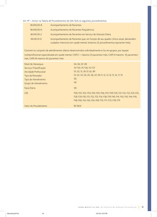 Art. 9º – Incluir na Tabela de Procedimentos do SIA/SUS os seguintes procedimentos:
                         38.000.00-8         Acompanhamento de Pacientes
                         38.040.00-0         Acompanhamento de Pacientes Psiquiátricos
                         38.042.00-2         Acompanhamento de Pacientes em Serviço de Atenção Diária
                         38.042.01-0         Acompanhamento de Pacientes que, em função de seu quadro clínico atual, demandem
                                             cuidados intensivos em saúde mental. (máximo 25 procedimentos/paciente/mês)


                   Consiste no conjunto de atendimentos diários desenvolvidos individualmente e/ou em grupos, por equipe
                   multiprofissional especializada em saúde mental. CAPS I – máximo 25 pacientes/mês, CAPS II máximo 45 pacientes/
                   mês, CAPS III máximo 60 pacientes/mês

                   Nível de Hierarquia                              04, 06, 07, 08
                   Serviço/Classificação                            14/124, 14/126, 14/127
                   Atividade Profissional                           01, 02, 15, 39, 57, 62, 89
                   Tipo de Prestador                                01, 02, 03, 04, 05, 06, 07, 09, 11, 12, 13, 14, 15, 16, 17, 19
                   Tipo de Atendimento                              00
                   Grupo de Atendimento                             00

                   Faixa Etária                                     00

                   CID                                              F00, F01, F02, F03, F04, F05, F06, F07, F09, F20, F21, F22, F23, F24, F25,
                                                                    F28, F29, F30, F31, F32, F33, F34, F38, F39, F40, F41, F42, F43, F44, F45,
                                                                    F48, F60, F61, F62, F63, F69, F70, F71, F72, F78, F79

                   Valor do Procedimento                            R$ 18,10




                                                                                                                                                 39


ManualCapsFinal                        39                                                       5/31/04, 6:33 PM
 
