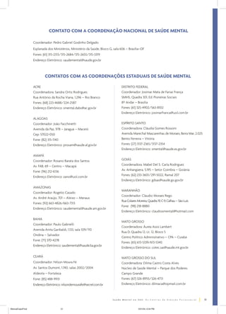 CONTATO COM A COORDENAÇÃO NACIONAL DE SAÚDE MENTAL

                  Coordenador: Pedro Gabriel Godinho Delgado
                  Esplanada dos Ministérios, Ministério da Saúde, Bloco G, sala 606 – Brasília–DF
                  Fones: (61) 315-2313/315-2684/315-2655/315-3319
                  Endereço Eletrônico: saudemental@saude.gov.br



                          CONTATOS COM AS COORDENAÇÕES ESTADUAIS DE SAÚDE MENTAL

                  ACRE                                                          DISTRITO FEDERAL
                  Coordenadora: Sandra Ortiz Rodrigues                          Coordenador: Josimar Mata de Farias França
                  Rua Antônio da Rocha Viana, 1.296 – Rio Branco                SMHS, Quadra 301, Ed. Pioneiras Sociais
                  Fones: (68) 223-4688/224-2587                                 8º Andar – Brasília
                  Endereço Eletrônico: smental.dabs@ac.gov.br                   Fones: (61) 325-4902/563-8102
                                                                                Endereço Eletrônico: josimarfranca@uol.com.br
                  ALAGOAS
                  Coordenador: João Facchinetti                                 ESPÍRITO SANTO
                  Avenida da Paz, 978 – Jaraguá – Maceió                        Coordenadora: Cláudia Gomes Rossoni
                  Cep: 57022-050                                                Avenida Marechal Mascarenhas de Moraes, Beira Mar, 2.025
                  Fone: (82) 315-1140                                           Bento Ferreira – Vitória
                  Endereço Eletrônico: prosam@saude.al.gov.br                   Fones: (27) 3137-2365/3137-2354
                                                                                Endereço Eletrônico: smental@saude.es.gov.br
                  AMAPÁ
                  Coordenador: Rosano Barata dos Santos                         GOIÁS
                  Av. FAB, 69 – Centro – Macapá                                 Coordenadora: Mabel Del S. Carla Rodriguez
                  Fone: (96) 212-6136                                           Av. Anhangüera, 5.195 – Setor Coimbra – Goiânia
                                                                                Fones: (62) 233-3601/291-5022, Ramal 207
                  Endereço Eletrônico: zano@uol.com.br
                                                                                Endereço Eletrônico: gdsas@saude.go.gov.br

                  AMAZONAS
                                                                                MARANHÃO
                  Coordenador: Rogelio Casado
                                                                                Coordenador: Cláudio Moraes Rego
                  Av. André Araújo, 701 – Aleixo – Manaus
                                                                                Rua Colares Moreira, Quadra 19, C-9, Calhau – São Luís
                  Fones: (92) 663-4826/663-7313
                                                                                Fone: (98) 218-8880
                  Endereço Eletrônico: saudemental@saude.am.gov.br
                                                                                Endereço Eletrônico: claudiosmental@hotmail.com

                  BAHIA
                                                                                MATO GROSSO
                  Coordenador: Paulo Gabrielli
                                                                                Coordenadora: Áurea Assis Lambert
                  Avenida Anita Garibaldi, 1.133, sala 109/110
                                                                                Rua D, Quadra 12, Lt. 12, Bloco 5
                  Ondina – Salvador
                                                                                Centro Político Administrativo – CPA – Cuiabá
                  Fone: (71) 370-4278
                                                                                Fones: (65) 613-5339/613-5340
                  Endereço Eletrônico: saudemental@saude.ba.gov.br
                                                                                Endereço Eletrônico: cotec.sai@saude.mt.gov.br

                  CEARÁ                                                         MATO GROSSO DO SUL
                  Coordenador: Nilson Moura Fé                                  Coordenadora: Dilma Castro Costa Alves
                  Av. Santos Dumont, 1.740, salas 2002/2004                     Núcleo de Saúde Mental – Parque dos Poderes
                  Aldeota – Fortaleza                                           Campo Grande
                  Fone: (85) 488-9931                                           Fones: (67) 326-8955/326-4713
                  Endereço Eletrônico: nilsondemourafe@secrel.com.br            Endereço Eletrônico: dilmaca@zipmail.com.br



                                                                                                                                           51


ManualCapsFinal                         51                                                  5/31/04, 6:34 PM
 