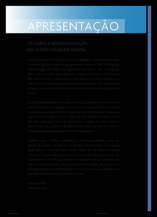 OS CAPS E A DEMOCRATIZAÇÃO
                  DO ACESSO EM SAÚDE MENTAL

                  Esta publicação tem a intenção de ajudar os gestores, trabalhadores de saúde
                  e usuários do SUS a saberem um pouco mais sobre os CAPS. Informações
                  sobre a origem dos CAPS, seu crescimento em todo o país, a integração
                  com a rede de saúde, a participação dos usuários e familiares, a distribuição
                  dos medicamentos, a relação com a rede básica, as oficinas terapêuticas e
                  vários outros temas são apresentados de maneira simples, com o objetivo de
                  esclarecer sobre o modo de funcionamento desses novos serviços de saúde
                  mental.


                  Os CAPS são instituições destinadas a acolher os pacientes com transtornos
                  mentais, estimular sua integração social e familiar, apoiá-los em suas iniciativas
                  de busca da autonomia, oferecer-lhes atendimento médico e psicológico. Sua
                  característica principal é buscar integrá-los a um ambiente social e cultural
                  concreto, designado como seu “território”, o espaço da cidade onde se
                  desenvolve a vida quotidiana de usuários e familiares. Os CAPS constituem a
                  principal estratégia do processo de reforma psiquiátrica.


                  Sabemos como é difícil implementar a reforma psiquiátrica, como são
                  grandes os desafios. Um dos maiores desafios é justamente a consolidação
                  desses serviços de atenção diária. Porém, depois de uma experiência que já
                  completou 10 anos, vamos aos poucos construindo a convicção de que vale
                  a pena investir nos CAPS, que vêm se mostrando efetivos na substituição do
                  modelo hospitalocêntrico, como componente estratégico de uma política
                  destinada a diminuir a ainda significativa lacuna assistencial no atendimento a
                  pacientes com transtornos mentais mais graves.


                  Humberto Costa
                  Ministro da Saúde




ManualCapsFinal                9                                               5/31/04, 6:33 PM
 