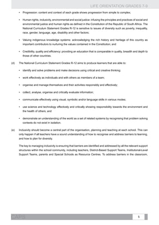 LIFE ORIENTATION GRADES 7-9
5CAPS
•	 Progression: content and context of each grade shows progression from simple to complex;
•	 Human rights, inclusivity, environmental and social justice: infusing the principles and practices of social and
environmental justice and human rights as defined in the Constitution of the Republic of South Africa. The
National Curriculum Statement Grades R-12 is sensitive to issues of diversity such as poverty, inequality,
race, gender, language, age, disability and other factors;
•	 Valuing indigenous knowledge systems: acknowledging the rich history and heritage of this country as
important contributors to nurturing the values contained in the Constitution; and
•	 Credibility, quality and efficiency: providing an education that is comparable in quality, breadth and depth to
those of other countries.
(d)	 The National Curriculum Statement Grades R-12 aims to produce learners that are able to:
•	 identify and solve problems and make decisions using critical and creative thinking;
•	 work effectively as individuals and with others as members of a team;
•	 organise and manage themselves and their activities responsibly and effectively;
•	 collect, analyse, organise and critically evaluate information;
•	 communicate effectively using visual, symbolic and/or language skills in various modes;
•	 use science and technology effectively and critically showing responsibility towards the environment and
the health of others; and
•	 demonstrate an understanding of the world as a set of related systems by recognising that problem solving
contexts do not exist in isolation.
(e)	 Inclusivity should become a central part of the organisation, planning and teaching at each school. This can
only happen if all teachers have a sound understanding of how to recognise and address barriers to learning,
and how to plan for diversity.
	 The key to managing inclusivity is ensuring that barriers are identified and addressed by all the relevant support
structures within the school community, including teachers, District-Based Support Teams, Institutional-Level
Support Teams, parents and Special Schools as Resource Centres. To address barriers in the classroom,
 