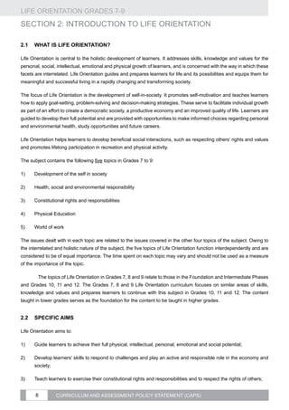 LIFE ORIENTATION GRADES 7-9
8 CURRICULUM AND ASSESSMENT POLICY STATEMENT (CAPS)
SECTION 2: INTRODUCTION TO LIFE ORIENTATION
2.1	 What is Life Orientation?
Life Orientation is central to the holistic development of learners. It addresses skills, knowledge and values for the
personal, social, intellectual, emotional and physical growth of learners, and is concerned with the way in which these
facets are interrelated. Life Orientation guides and prepares learners for life and its possibilities and equips them for
meaningful and successful living in a rapidly changing and transforming society.
The focus of Life Orientation is the development of self-in-society. It promotes self-motivation and teaches learners
how to apply goal-setting, problem-solving and decision-making strategies. These serve to facilitate individual growth
as part of an effort to create a democratic society, a productive economy and an improved quality of life. Learners are
guided to develop their full potential and are provided with opportunities to make informed choices regarding personal
and environmental health, study opportunities and future careers.
Life Orientation helps learners to develop beneficial social interactions, such as respecting others’ rights and values
and promotes lifelong participation in recreation and physical activity.
The subject contains the following five topics in Grades 7 to 9:
1)	 Development of the self in society
2)	 Health, social and environmental responsibility
3)	 Constitutional rights and responsibilities
4)	 Physical Education
5)	 World of work
The issues dealt with in each topic are related to the issues covered in the other four topics of the subject. Owing to
the interrelated and holistic nature of the subject, the five topics of Life Orientation function interdependently and are
considered to be of equal importance. The time spent on each topic may vary and should not be used as a measure
of the importance of the topic.
	 The topics of Life Orientation in Grades 7, 8 and 9 relate to those in the Foundation and Intermediate Phases
and Grades 10, 11 and 12. The Grades 7, 8 and 9 Life Orientation curriculum focuses on similar areas of skills,
knowledge and values and prepares learners to continue with this subject in Grades 10, 11 and 12. The content
taught in lower grades serves as the foundation for the content to be taught in higher grades.
2.2	Specific aims
Life Orientation aims to:
1)	 Guide learners to achieve their full physical, intellectual, personal, emotional and social potential;
2)	 Develop learners’ skills to respond to challenges and play an active and responsible role in the economy and
society;
3)	 Teach learners to exercise their constitutional rights and responsibilities and to respect the rights of others;
 