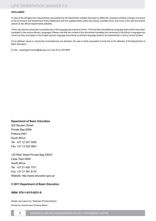 LIFE ORIENTATION GRADES 7-9
2 CURRICULUM AND ASSESSMENT POLICY STATEMENT (CAPS)
DISCLAIMER
In view of the stringent time requirements encountered by the Department of Basic Education to effect the necessary editorial changes and layout
to the Curriculum and Assessment Policy Statements and the supplementary policy documents, possible errors may occur in the said documents
placed on the official departmental websites.
There may also be vernacular inconsistencies in the language documents at Home-, First and Second Additional Language levels which have been
translated in the various African Languages. Please note that the content of the documents translated and versioned in the African Languages are
correct as they are based on the English generic language documents at all three language levels to be implemented in all four school phases.
If any editorial, layout or vernacular inconsistencies are detected, the user is kindly requested to bring this to the attention of the Department of
Basic Education.
E-mail: capslangcomments@dbe.gov.za or fax (012) 328 9828
Department of Basic Education
222 Struben Street
Private Bag X895
Pretoria 0001
South Africa
Tel: +27 12 357 3000
Fax: +27 12 323 0601
120 Plein Street Private Bag X9023
Cape Town 8000
South Africa
Tel: +27 21 465 1701
Fax: +27 21 461 8110
Website: http://www.education.gov.za
© 2011 Department of Basic Education
Isbn: 978-1-4315-0531-9
Design and Layout by: Ndabase Printing Solution
Printed by: Government Printing Works
 