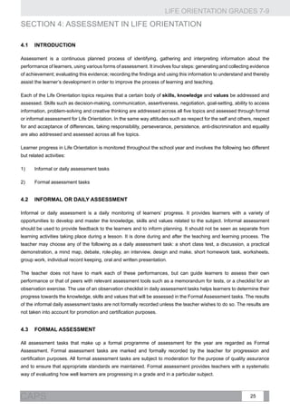 LIFE ORIENTATION GRADES 7-9
25CAPS
SECTION 4: ASSESSMENT IN LIFE ORIENTATION
4.1 	Introduction
Assessment is a continuous planned process of identifying, gathering and interpreting information about the
performance of learners, using various forms of assessment. It involves four steps: generating and collecting evidence
of achievement; evaluating this evidence; recording the findings and using this information to understand and thereby
assist the learner’s development in order to improve the process of learning and teaching.
Each of the Life Orientation topics requires that a certain body of skills, knowledge and values be addressed and
assessed. Skills such as decision-making, communication, assertiveness, negotiation, goal-setting, ability to access
information, problem-solving and creative thinking are addressed across all five topics and assessed through formal
or informal assessment for Life Orientation. In the same way attitudes such as respect for the self and others, respect
for and acceptance of differences, taking responsibility, perseverance, persistence, anti-discrimination and equality
are also addressed and assessed across all five topics.
Learner progress in Life Orientation is monitored throughout the school year and involves the following two different
but related activities:
1)	 Informal or daily assessment tasks
2)	 Formal assessment tasks
4.2	Informal or daily assessment
Informal or daily assessment is a daily monitoring of learners’ progress. It provides learners with a variety of
opportunities to develop and master the knowledge, skills and values related to the subject. Informal assessment
should be used to provide feedback to the learners and to inform planning. It should not be seen as separate from
learning activities taking place during a lesson. It is done during and after the teaching and learning process. The
teacher may choose any of the following as a daily assessment task: a short class test, a discussion, a practical
demonstration, a mind map, debate, role-play, an interview, design and make, short homework task, worksheets,
group work, individual record keeping, oral and written presentation.
The teacher does not have to mark each of these performances, but can guide learners to assess their own
performance or that of peers with relevant assessment tools such as a memorandum for tests, or a checklist for an
observation exercise. The use of an observation checklist in daily assessment tasks helps learners to determine their
progress towards the knowledge, skills and values that will be assessed in the Formal Assessment tasks. The results
of the informal daily assessment tasks are not formally recorded unless the teacher wishes to do so. The results are
not taken into account for promotion and certification purposes.
4.3	 Formal assessment
All assessment tasks that make up a formal programme of assessment for the year are regarded as Formal
Assessment. Formal assessment tasks are marked and formally recorded by the teacher for progression and
certification purposes. All formal assessment tasks are subject to moderation for the purpose of quality assurance
and to ensure that appropriate standards are maintained. Formal assessment provides teachers with a systematic
way of evaluating how well learners are progressing in a grade and in a particular subject.
 