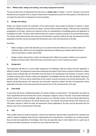 LIFE ORIENTATION GRADES 7-9
27CAPS
4.4.2	 Written tasks: design and making, case study, assignment and test
The list provides forms of assessment that will serve as written task in Grades 7, 8 and 9. Teachers must ensure
that learners are exposed to do a variety of these forms of assessment across the three grades so that learners do
not repeat the same form of assessment across the grades.
1)	Design and making
Design and making involves the production of the actual product using creative processes to achieve a certain
competency. Making is the end product of a design. Learners will be required to design, make and write a descriptive
paragraph(s) on the task. Learners are required to show an understanding of knowledge gained and application of
knowledge and skills. The focus will be determined by the content covered according to the annual teaching plan.
The teacher will provide learners with resources and information required to deliver the task. All assessment criteria
applicable to the task must be discussed with the learners prior to the commencement of the task.
Examples:
•	 Make a collage or poster that describes your own personal diet with reference to your dietary habits and
nutritional value. Write one to two paragraphs describing and reflecting your dietary habits and how to
improve bad habits or sustain good habits.
•	 Design a poster using pictures, photos and drawings which reflects your goals in relation to your personal
lifestyle and future career. Write brief notes and provide a plan on how to achieve your goals.
2)	Assignment
The assignment will allow for a more holistic assessment of knowledge, skills and values and their application in
different contexts. The assignment is less open-ended than the project in that it does not require of learners to collect,
analyse and/or evaluate data and information that will result in the synthesising of the findings. It however, will be
a problem-solving and/or decision-making and application of knowledge exercise with clear guidelines regarding a
specified length. The focus will be determined by the content covered according to the annual teaching plan. The
teacher will provide learners with resources and information required to deliver the task. All assessment criteria
applicable to the task must be discussed with the learners prior to the commencement of the task.
3)	 Case study
A case study will involve a detailed description of a specific situation or phenomenon. The description can either be
real or hypothetical and can be taken from a book, newspaper, magazine, video or the radio. Case studies will assess
whether a learner can apply knowledge, skills and values to an unfamiliar context. The focus will be determined by
the content covered according to the annual teaching plan. The teacher will provide learners with resources and
information required to deliver the task. All assessment criteria applicable to the task must be discussed with the
learners prior to the commencement of the task.
4)	Test
Tests usually consist of a range of questions. Learners are required to respond within a specified time. Questions are
useful to assess knowledge recall and test understanding and comprehension. If questions are correctly phrased,
they can also test application of knowledge. Since they are generally easy to mark reliably this is a good way to
conduct summative assessment, can also be a very useful formative tool.
 