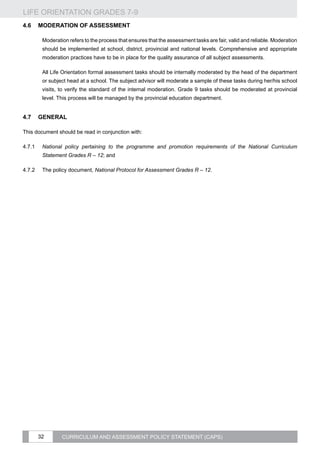 LIFE ORIENTATION GRADES 7-9
32 CURRICULUM AND ASSESSMENT POLICY STATEMENT (CAPS)
4.6	Moderation of assessment
Moderation refers to the process that ensures that the assessment tasks are fair, valid and reliable. Moderation
should be implemented at school, district, provincial and national levels. Comprehensive and appropriate
moderation practices have to be in place for the quality assurance of all subject assessments.
All Life Orientation formal assessment tasks should be internally moderated by the head of the department
or subject head at a school. The subject advisor will moderate a sample of these tasks during her/his school
visits, to verify the standard of the internal moderation. Grade 9 tasks should be moderated at provincial
level. This process will be managed by the provincial education department.
4.7	General
This document should be read in conjunction with:
4.7.1	 National policy pertaining to the programme and promotion requirements of the National Curriculum
Statement Grades R – 12; and
4.7.2	 The policy document, National Protocol for Assessment Grades R – 12.
 