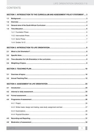 LIFE ORIENTATION GRADES 7-9
1CAPS
CONTENTS
Section 1: INTRODUCTION TO THE Curriculum and Assessment Policy Statement..... 3
1.1	Background...................................................................................................................................................... 3
1.2	Overview........................................................................................................................................................... 3
1.3	 General aims of the South African Curriculum............................................................................................. 4
1.4	Time Allocation................................................................................................................................................. 6
1.4.1	 Foundation Phase.................................................................................................................................... 6
1.4.2	 Intermediate Phase.................................................................................................................................. 6
1.4.3	 Senior Phase........................................................................................................................................... 7
1.4.4	 Grades 10-12........................................................................................................................................... 7
SECTION 2: INTRODUCTION TO LIFE ORIENTATION............................................................................ 8
2.1	 What is Life Orientation?................................................................................................................................. 8
2.2	 Specific Aims.................................................................................................................................................... 8
2.3	Time allocation for Life Orientation in the curriculum.................................................................................. 9
2.4	 Weighting of topics.......................................................................................................................................... 9
SECTION 3: TEACHING PLAN................................................................................................................ 10
3.1	Overview of topics......................................................................................................................................... 10
3.2	Annual Teaching Plan.................................................................................................................................... 12
SECTION 4: ASSESSMENT IN LIFE ORIENTATION.............................................................................. 25
4.1	Introduction.................................................................................................................................................... 25
4.2	Informal or daily assessment........................................................................................................................ 25
4.3	 Formal assessment........................................................................................................................................ 25
4.4	 Programme of assessment........................................................................................................................... 26
4.4.1	 Project ................................................................................................................................................... 26
4.4.2	 Written tasks: design and making, case study, assignment and test..................................................... 27
4.4.3	 Examinations......................................................................................................................................... 28
4.4.4	 Physical Education................................................................................................................................. 28
4.5	Recording and Reporting.............................................................................................................................. 31
4.6	Moderation of assessment............................................................................................................................ 32
 